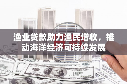 龙安渔业贷款助力渔民增收，推动海洋经济可持续发展
